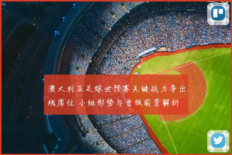澳大利亚足球世预赛关键战力争出线席位 小组形势与晋级前景解析