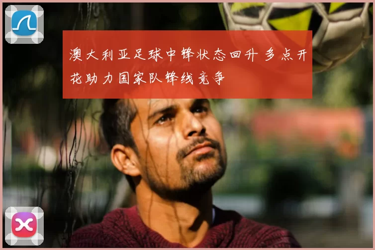 澳大利亚足球中锋状态回升 多点开花助力国家队锋线竞争