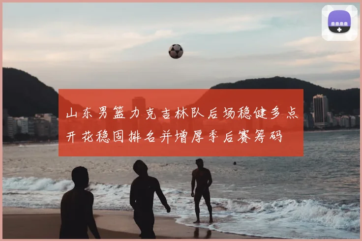 山东男篮力克吉林队后场稳健多点开花稳固排名并增厚季后赛筹码