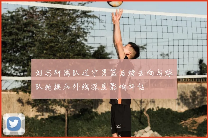 刘志轩离队辽宁男篮后续去向与球队轮换和外线深度影响评估