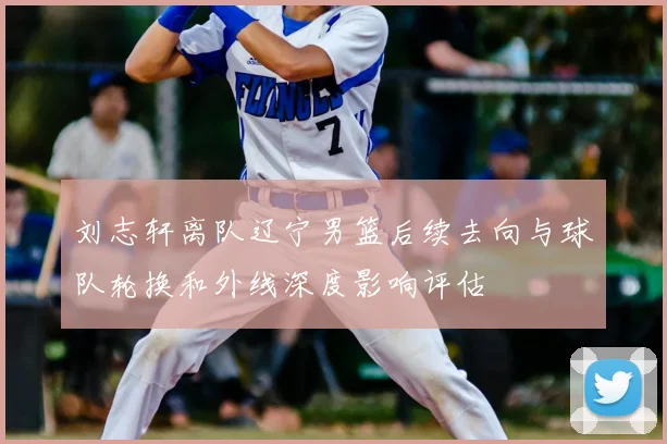 刘志轩离队辽宁男篮后续去向与球队轮换和外线深度影响评估