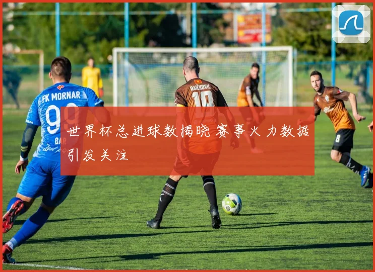 世界杯总进球数揭晓 赛事火力数据引发关注