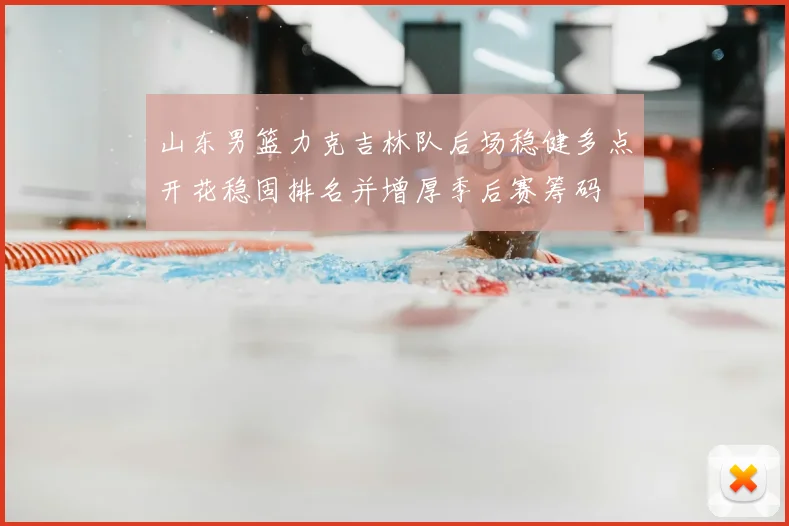 山东男篮力克吉林队后场稳健多点开花稳固排名并增厚季后赛筹码