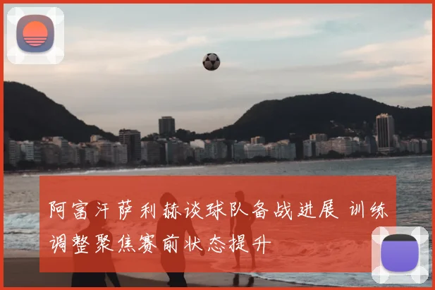 阿富汗萨利赫谈球队备战进展 训练调整聚焦赛前状态提升