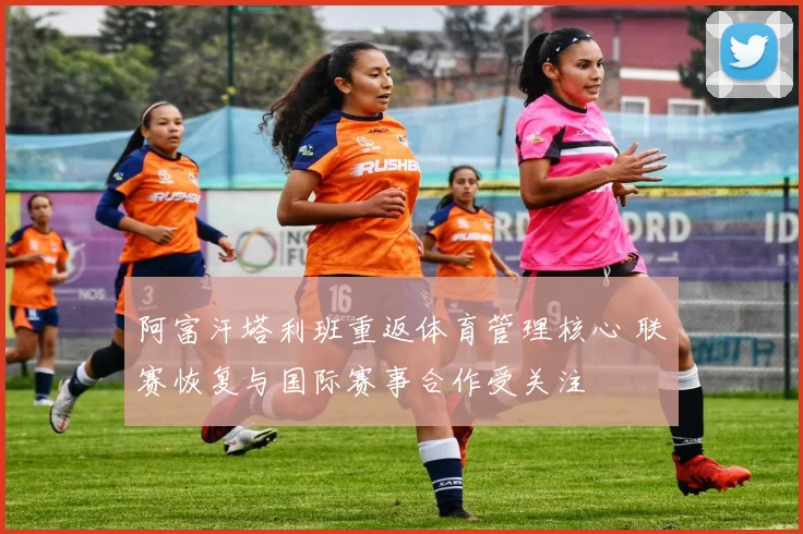 阿富汗塔利班重返体育管理核心 联赛恢复与国际赛事合作受关注