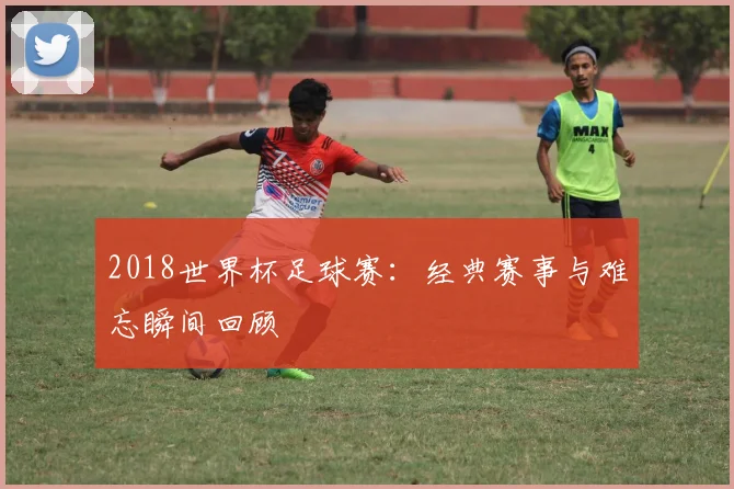 2018世界杯足球赛:经典赛事与难忘瞬间回顾