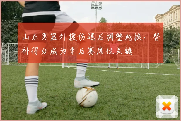 山东男篮外援伤退后调整轮换，替补得分成为季后赛席位关键