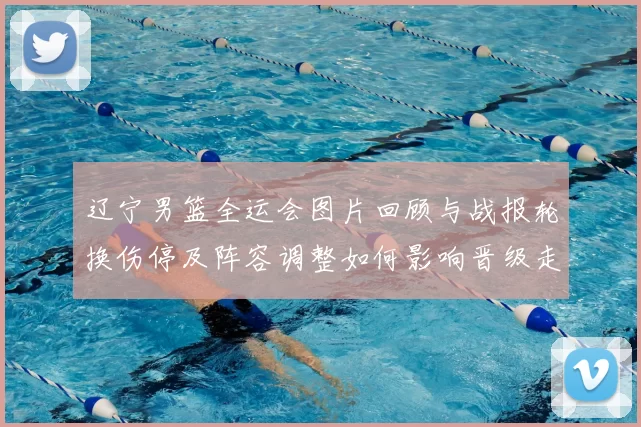 辽宁男篮全运会图片回顾与战报轮换伤停及阵容调整如何影响晋级走向