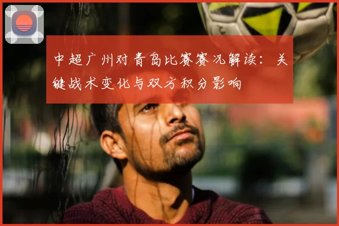 中超广州对青岛比赛赛况解读：关键战术变化与双方积分影响