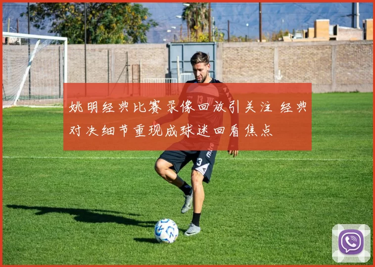 姚明经典比赛录像回放引关注 经典对决细节重现成球迷回看焦点