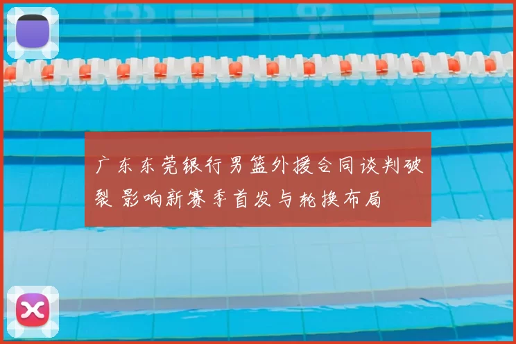 广东东莞银行男篮外援合同谈判破裂 影响新赛季首发与轮换布局