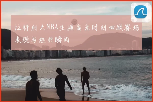 拉特利夫NBA生涯高光时刻回顾赛场表现与经典瞬间