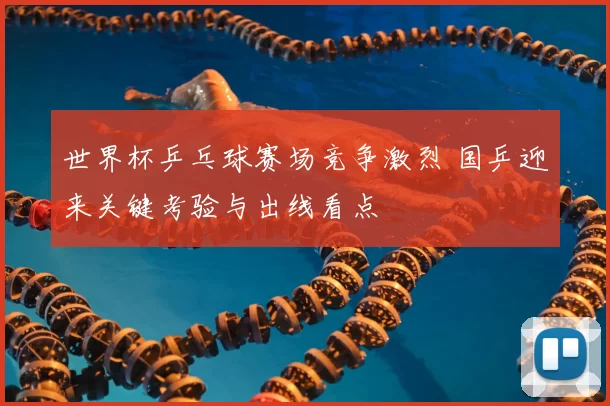 世界杯乒乓球赛场竞争激烈 国乒迎来关键考验与出线看点