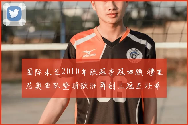 国际米兰2010年欧冠夺冠回顾 穆里尼奥率队登顶欧洲再创三冠王壮举