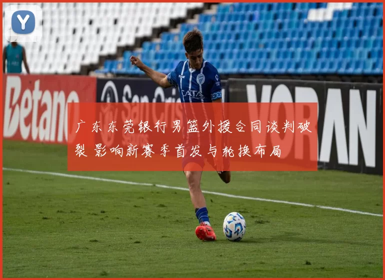 广东东莞银行男篮外援合同谈判破裂 影响新赛季首发与轮换布局