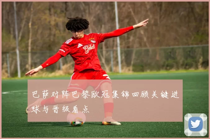 巴萨对阵巴黎欧冠集锦回顾关键进球与晋级看点