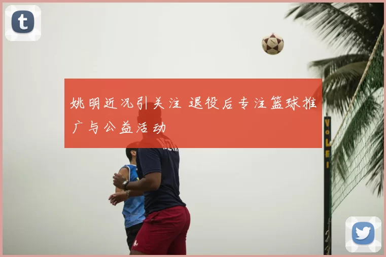 姚明近况引关注 退役后专注篮球推广与公益活动