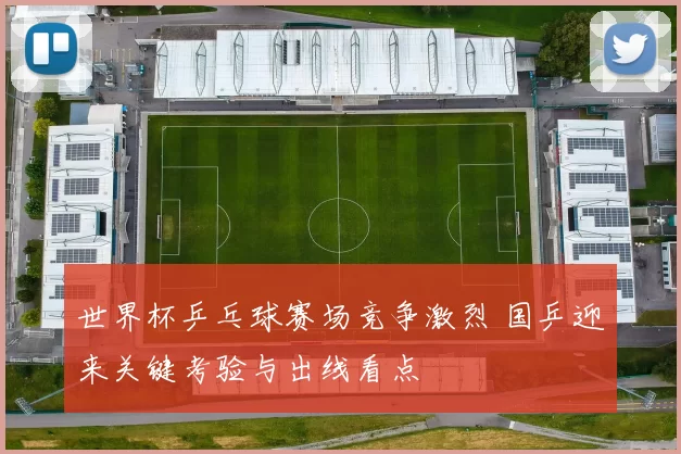 世界杯乒乓球赛场竞争激烈 国乒迎来关键考验与出线看点