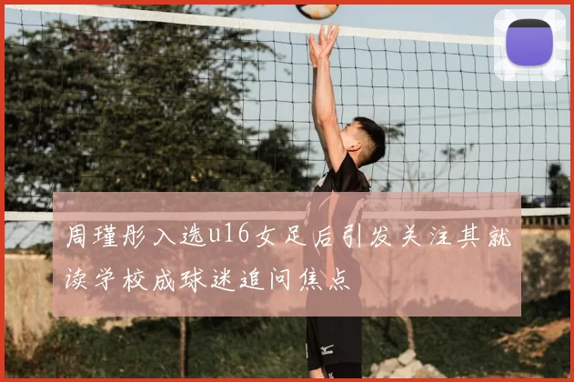 周瑾彤入选u16女足后引发关注其就读学校成球迷追问焦点