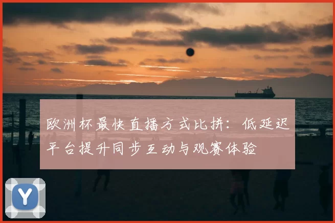 欧洲杯最快直播方式比拼:低延迟平台提升同步互动与观赛体验