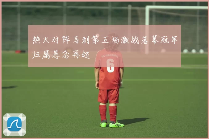 热火对阵马刺第五场激战落幕冠军归属悬念再起