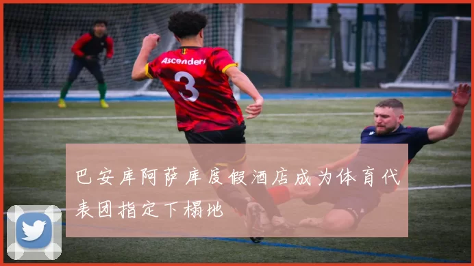 巴安库阿萨库度假酒店成为体育代表团指定下榻地