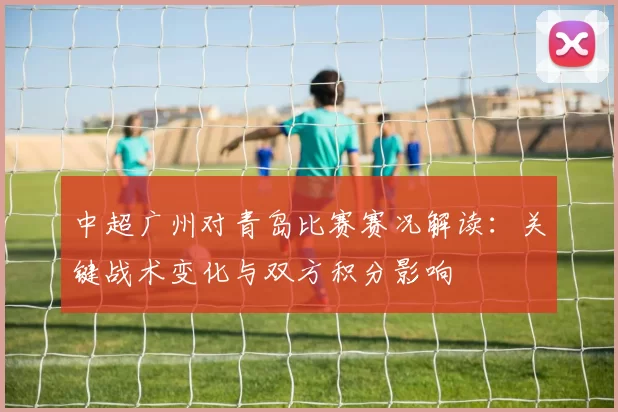 中超广州对青岛比赛赛况解读：关键战术变化与双方积分影响
