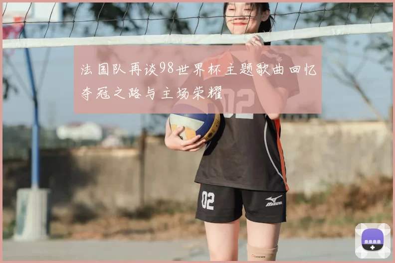 法国队再谈98世界杯主题歌曲回忆夺冠之路与主场荣耀