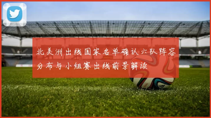 北美洲出线国家名单确认六队阵容分布与小组赛出线前景解读