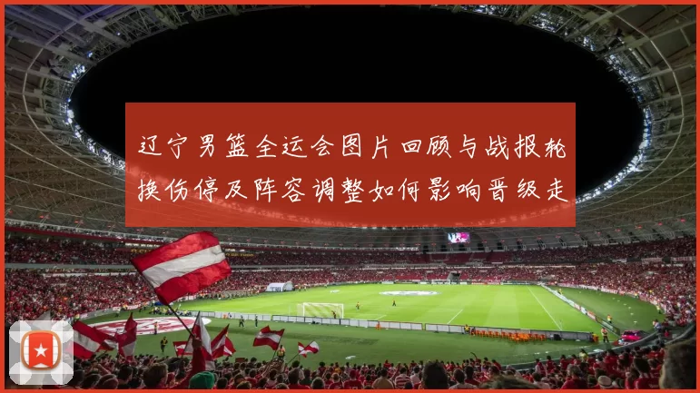 辽宁男篮全运会图片回顾与战报轮换伤停及阵容调整如何影响晋级走向