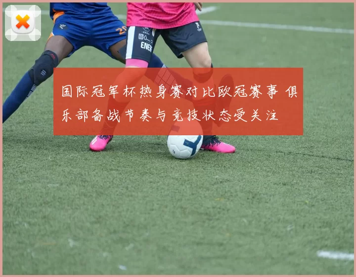 国际冠军杯热身赛对比欧冠赛事 俱乐部备战节奏与竞技状态受关注