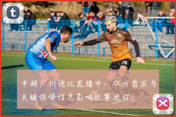 中超广州德比直播中，双方首发与关键伤停信息影响比赛进程