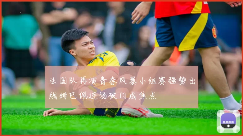 法国队再演青春风暴小组赛强势出线姆巴佩连场破门成焦点