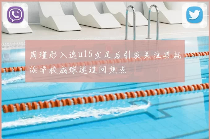 周瑾彤入选u16女足后引发关注其就读学校成球迷追问焦点