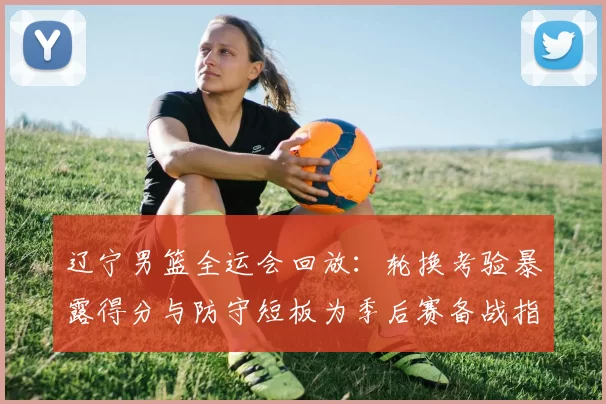 辽宁男篮全运会回放：轮换考验暴露得分与防守短板为季后赛备战指明调整点