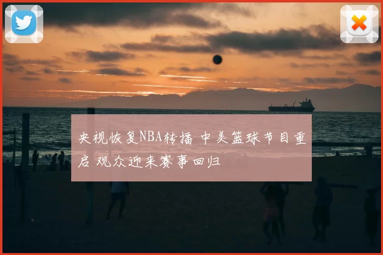 央视恢复NBA转播 中美篮球节目重启 观众迎来赛事回归