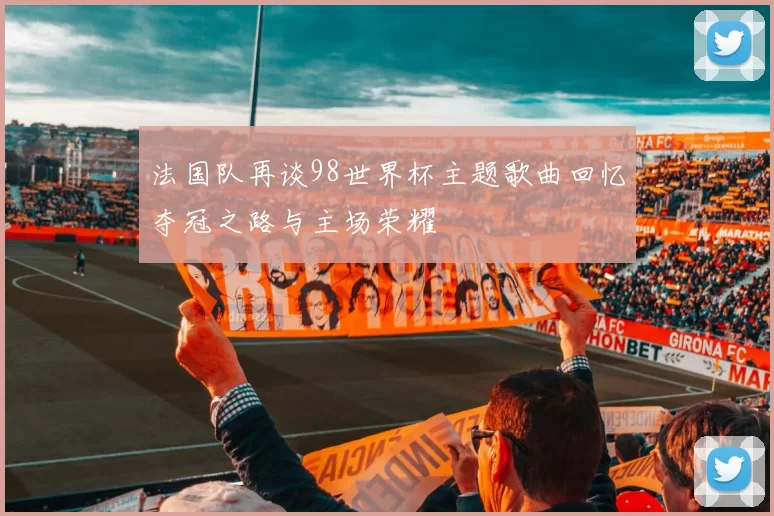 法国队再谈98世界杯主题歌曲回忆夺冠之路与主场荣耀