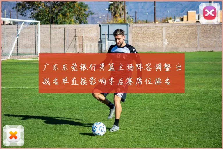 广东东莞银行男篮主场阵容调整 出战名单直接影响季后赛席位排名