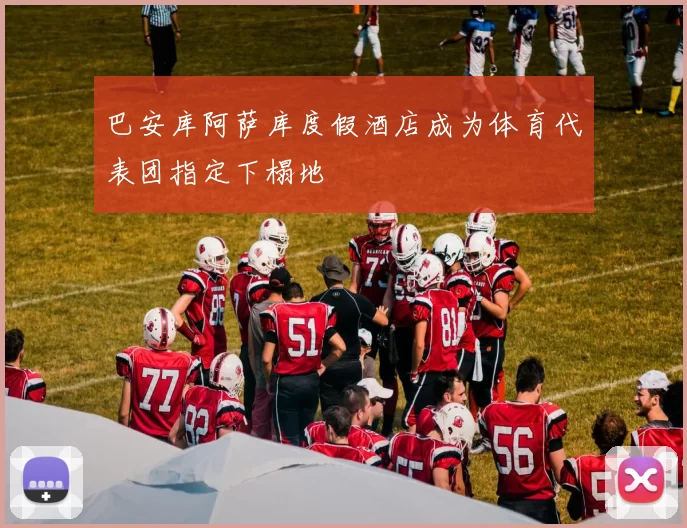 巴安库阿萨库度假酒店成为体育代表团指定下榻地